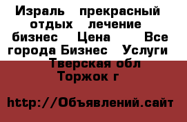 Израль - прекрасный  отдых - лечение - бизнес  › Цена ­ 1 - Все города Бизнес » Услуги   . Тверская обл.,Торжок г.